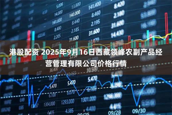 港股配资 2025年9月16日西藏领峰农副产品经营管理有限公司价格行情