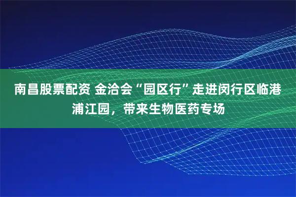 南昌股票配资 金洽会“园区行”走进闵行区临港浦江园，带来生物医药专场