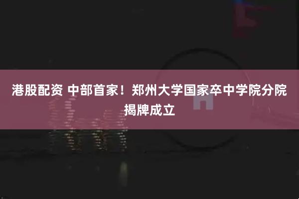 港股配资 中部首家！郑州大学国家卒中学院分院揭牌成立
