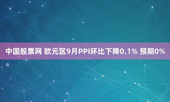 中国股票网 欧元区9月PPI环比下降0.1% 预期0%