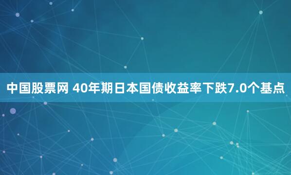 中国股票网 40年期日本国债收益率下跌7.0个基点