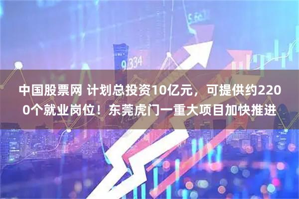 中国股票网 计划总投资10亿元，可提供约2200个就业岗位！东莞虎门一重大项目加快推进