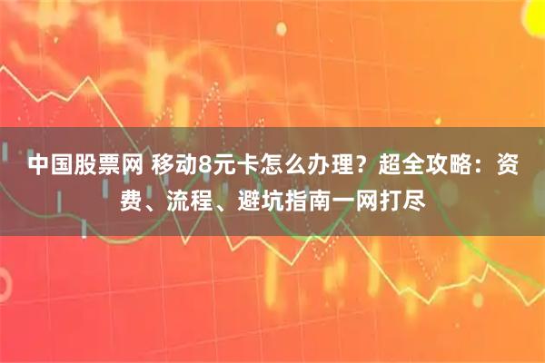 中国股票网 移动8元卡怎么办理？超全攻略：资费、流程、避坑指南一网打尽