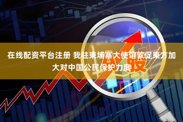 在线配资平台注册 我驻柬埔寨大使馆敦促柬方加大对中国公民保护力度