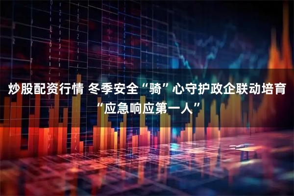 炒股配资行情 冬季安全“骑”心守护政企联动培育“应急响应第一人”