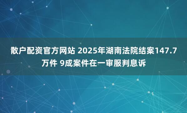 散户配资官方网站 2025年湖南法院结案147.7万件 9成案件在一审服判息诉