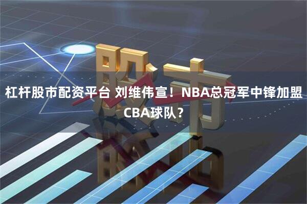 杠杆股市配资平台 刘维伟宣！NBA总冠军中锋加盟CBA球队？
