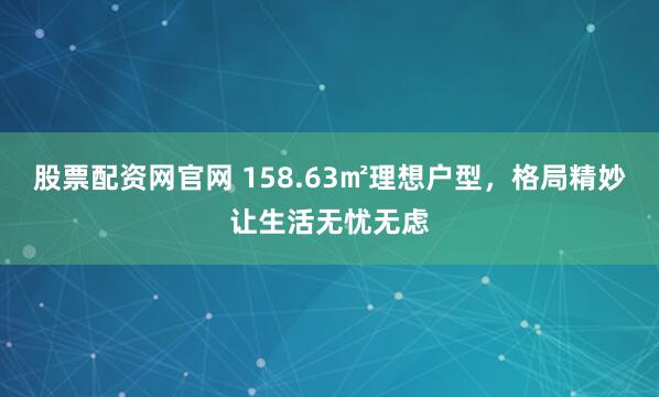 股票配资网官网 158.63㎡理想户型，格局精妙让生活无忧无虑