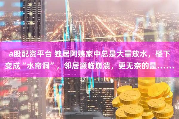 a股配资平台 独居阿姨家中总是大量放水，楼下变成“水帘洞”，邻居濒临崩溃，更无奈的是……