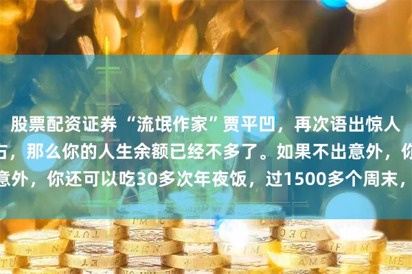 股票配资证券 “流氓作家”贾平凹，再次语出惊人：“如果你已经50岁左右，那么你的人生余额已经不多了。如果不出意外，你还可以吃30多次年夜饭，过1500多个周末，看1万多次日出！”