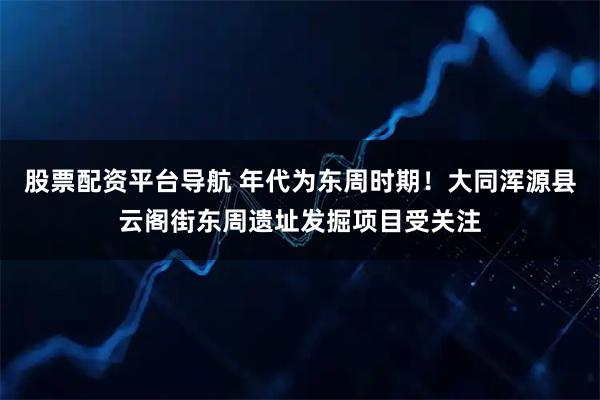股票配资平台导航 年代为东周时期！大同浑源县云阁街东周遗址发掘项目受关注